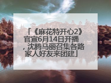 《麻花特开心2》官宣6月14日开播，沈腾马丽召集各路家人好友来团建