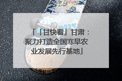 「甘快看」甘肃：聚力打造全国寒旱农业发展先行基地