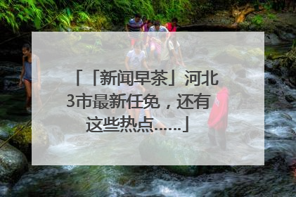 「新闻早茶」河北3市最新任免，还有这些热点……