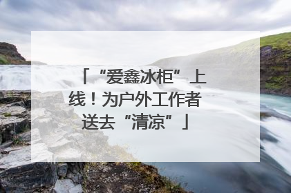 “爱鑫冰柜”上线！为户外工作者送去“清凉”
