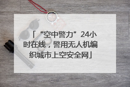 “空中警力”24小时在线，警用无人机编织城市上空安全网