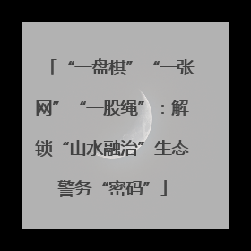 “一盘棋”“一张网”“一股绳”：解锁“山水融治”生态警务“密码”