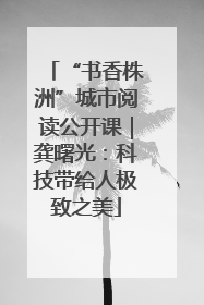 “书香株洲”城市阅读公开课｜龚曙光：科技带给人极致之美