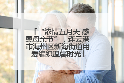“浓情五月天 感恩母亲节”，连云港市海州区新海街道用爱编织温馨时光