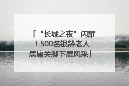 “长城之夜”闪耀！500名银龄老人居庸关脚下展风采