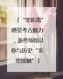 “零距离”感受考古魅力，浙些场馆让你与历史“亲密接触”