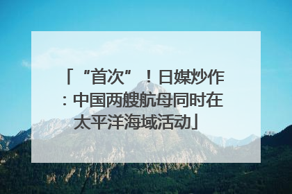 “首次”！日媒炒作：中国两艘航母同时在太平洋海域活动