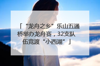“龙舟之乡”乐山五通桥举办龙舟赛，32支队伍竞渡“小西湖”