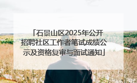 石景山区2025年公开招聘社区工作者笔试成绩公示及资格复审与面试通知