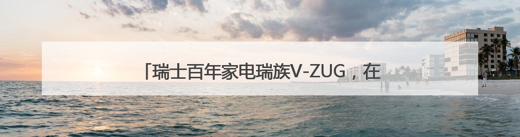瑞士百年家电瑞族V-ZUG，在致雅方寸间构建人与爱意的链接