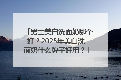 男士美白洗面奶哪个好？2025年美白洗面奶什么牌子好用？