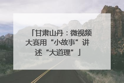 甘肃山丹：微视频大赛用“小故事”讲述“大道理”
