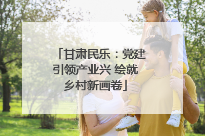 甘肃民乐：党建引领产业兴 绘就乡村新画卷
