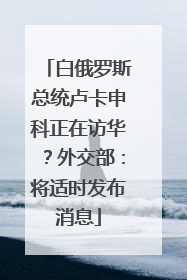 白俄罗斯总统卢卡申科正在访华？外交部：将适时发布消息