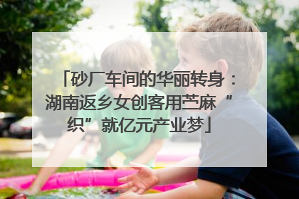 砂厂车间的华丽转身：湖南返乡女创客用苎麻“织”就亿元产业梦