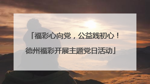 福彩心向党，公益践初心！德州福彩开展主题党日活动