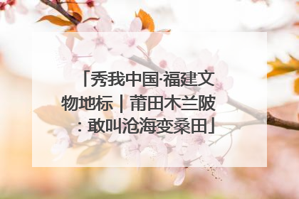 秀我中国·福建文物地标｜莆田木兰陂：敢叫沧海变桑田