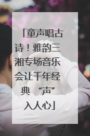 童声唱古诗！雅韵三湘专场音乐会让千年经典 “声” 入人心