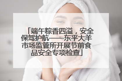 端午粽香四溢，安全保驾护航——东平大羊市场监管所开展节前食品安全专项检查