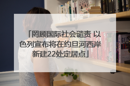 罔顾国际社会谴责 以色列宣布将在约旦河西岸新建22处定居点