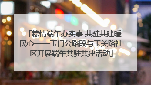 粽情端午办实事 共驻共建暖民心——玉门公路段与玉关路社区开展端午共驻共建活动