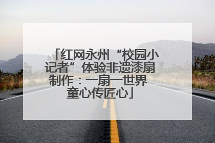 红网永州“校园小记者”体验非遗漆扇制作：一扇一世界 童心传匠心