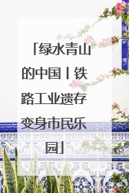 绿水青山的中国丨铁路工业遗存变身市民乐园