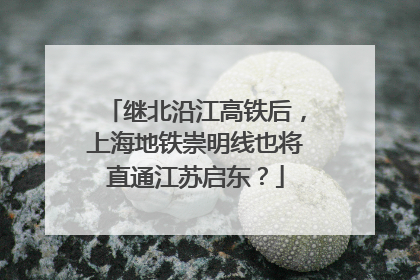 继北沿江高铁后，上海地铁崇明线也将直通江苏启东？