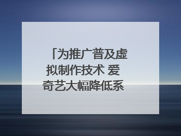 为推广普及虚拟制作技术 爱奇艺大幅降低系统使用价格