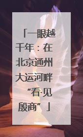 一眼越千年：在北京通州大运河畔“看·见殷商”