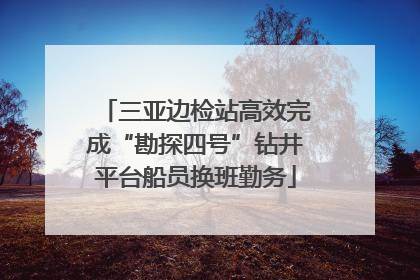 三亚边检站高效完成“勘探四号”钻井平台船员换班勤务