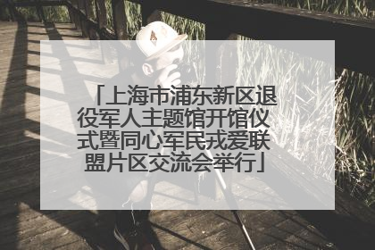 上海市浦东新区退役军人主题馆开馆仪式暨同心军民戎爱联盟片区交流会举行