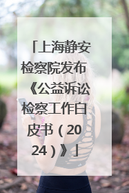 上海静安检察院发布《公益诉讼检察工作白皮书（2024）》