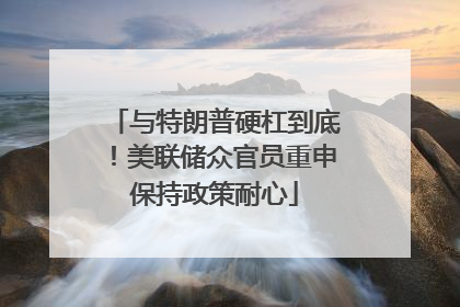 与特朗普硬杠到底！美联储众官员重申保持政策耐心