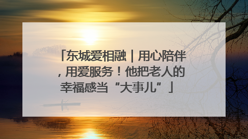 东城爱相融｜用心陪伴，用爱服务！他把老人的幸福感当“大事儿”