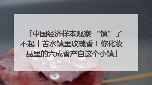 中国经济样本观察·“镇”了不起丨苦水镇里玫瑰香！你化妆品里的六成香产自这个小镇