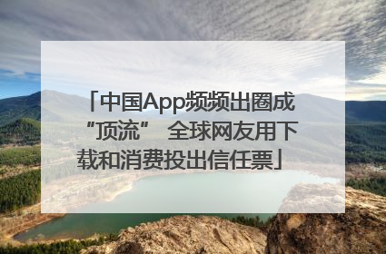 中国App频频出圈成“顶流” 全球网友用下载和消费投出信任票