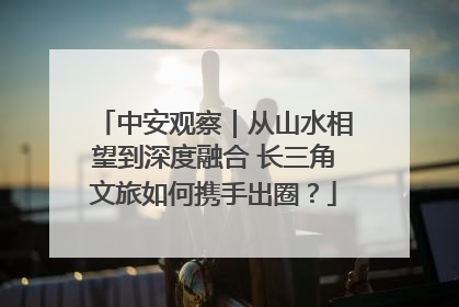 中安观察｜从山水相望到深度融合 长三角文旅如何携手出圈？