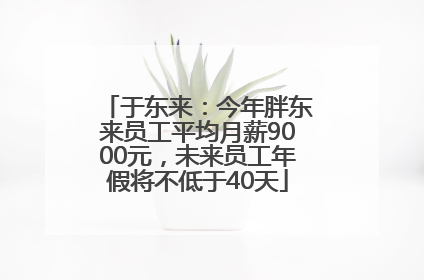 于东来：今年胖东来员工平均月薪9000元，未来员工年假将不低于40天