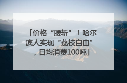 价格“腰斩”！哈尔滨人实现“荔枝自由”，日均消费100吨