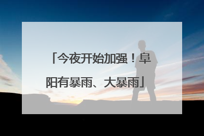 今夜开始加强！阜阳有暴雨、大暴雨
