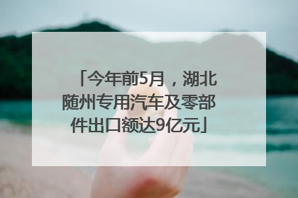 今年前5月，湖北随州专用汽车及零部件出口额达9亿元