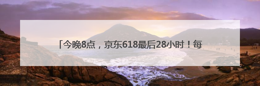 今晚8点，京东618最后28小时！每人每天超6180元补贴，错过等明年！