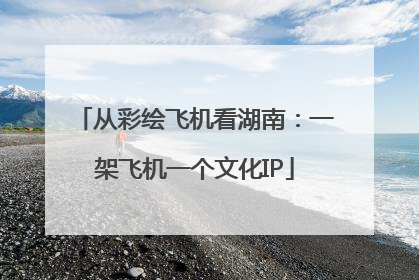 从彩绘飞机看湖南：一架飞机一个文化IP