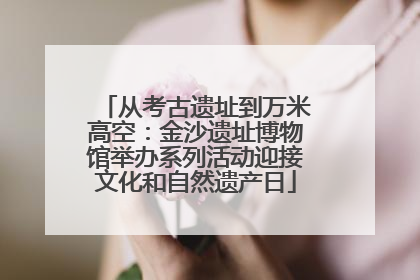 从考古遗址到万米高空：金沙遗址博物馆举办系列活动迎接文化和自然遗产日