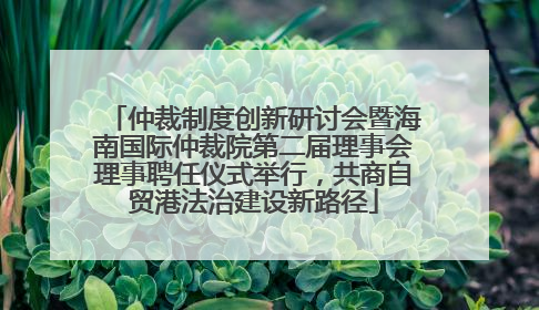仲裁制度创新研讨会暨海南国际仲裁院第二届理事会理事聘任仪式举行，共商自贸港法治建设新路径