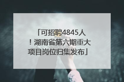 可招聘4845人！湖南省第六期重大项目岗位归集发布