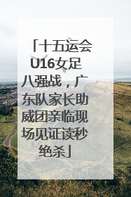 十五运会U16女足八强战，广东队家长助威团亲临现场见证读秒绝杀