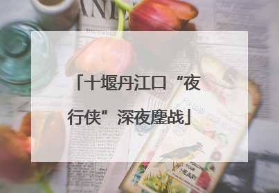 十堰丹江口“夜行侠”深夜鏖战