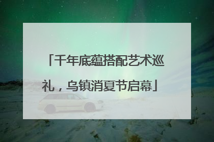千年底蕴搭配艺术巡礼，乌镇消夏节启幕